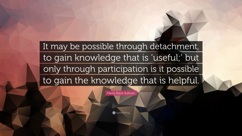 Harry Stack Sullivan Quote: “It may be possible through detachment, to gain knowledge that is ‘useful;’ but only through participation is it possible to gain the knowledge that is helpful.”