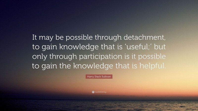Harry Stack Sullivan Quote: “It may be possible through detachment, to gain knowledge that is ‘useful;’ but only through participation is it possible to gain the knowledge that is helpful.”