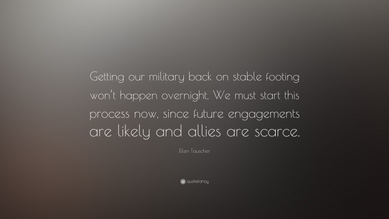 Ellen Tauscher Quote: “Getting our military back on stable footing won’t happen overnight. We must start this process now, since future engagements are likely and allies are scarce.”