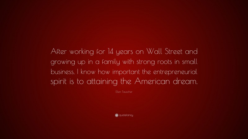 Ellen Tauscher Quote: “After working for 14 years on Wall Street and growing up in a family with strong roots in small business, I know how important the entrepreneurial spirit is to attaining the American dream.”
