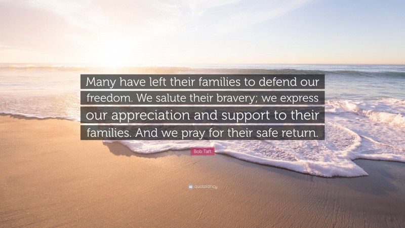 Bob Taft Quote: “Many have left their families to defend our freedom. We salute their bravery; we express our appreciation and support to their families. And we pray for their safe return.”