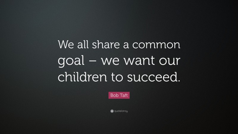 Bob Taft Quote: “We all share a common goal – we want our children to succeed.”