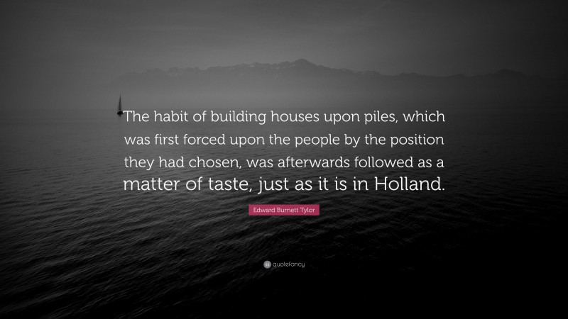 Edward Burnett Tylor Quote: “The habit of building houses upon piles, which was first forced upon the people by the position they had chosen, was afterwards followed as a matter of taste, just as it is in Holland.”