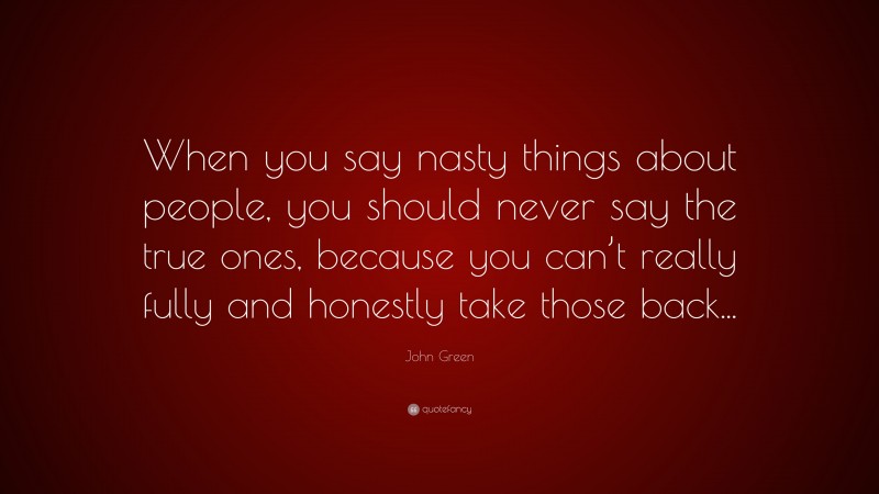 John Green Quote: “When you say nasty things about people, you should never say the true ones, because you can’t really fully and honestly take those back...”