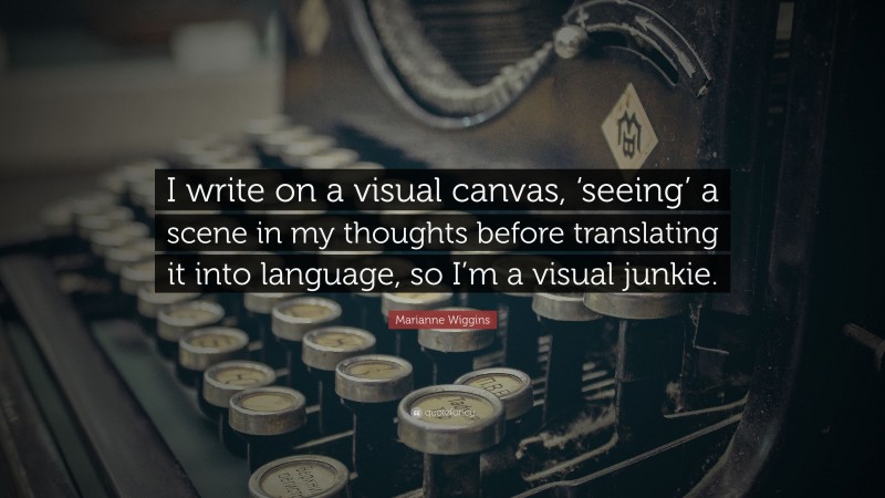 Marianne Wiggins Quote: “I write on a visual canvas, ‘seeing’ a scene in my thoughts before translating it into language, so I’m a visual junkie.”