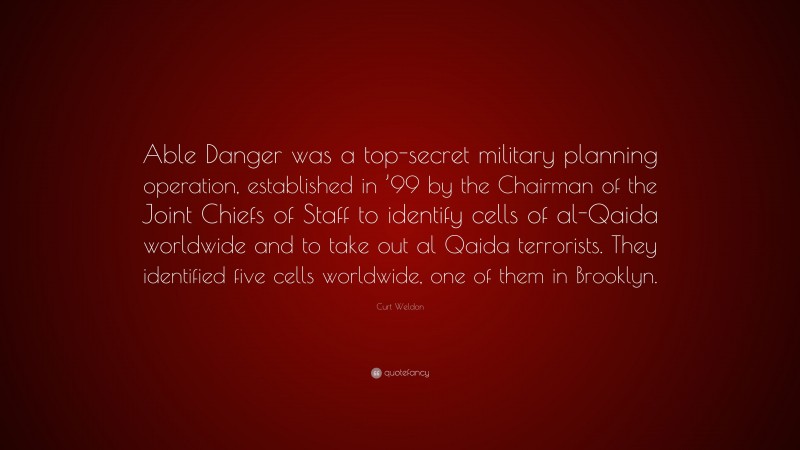 Curt Weldon Quote: “Able Danger was a top-secret military planning operation, established in ’99 by the Chairman of the Joint Chiefs of Staff to identify cells of al-Qaida worldwide and to take out al Qaida terrorists. They identified five cells worldwide, one of them in Brooklyn.”
