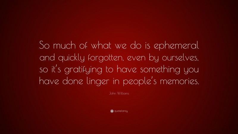 John Williams Quote: “So much of what we do is ephemeral and quickly forgotten, even by ourselves, so it’s gratifying to have something you have done linger in people’s memories.”