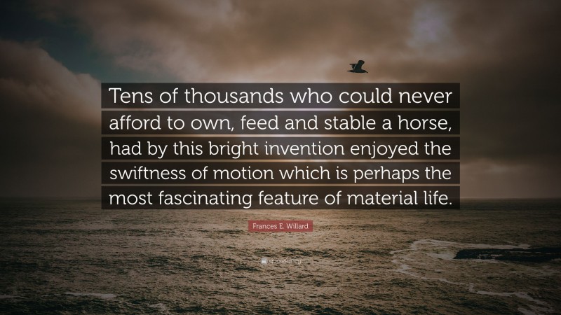 Frances E. Willard Quote: “Tens of thousands who could never afford to own, feed and stable a horse, had by this bright invention enjoyed the swiftness of motion which is perhaps the most fascinating feature of material life.”