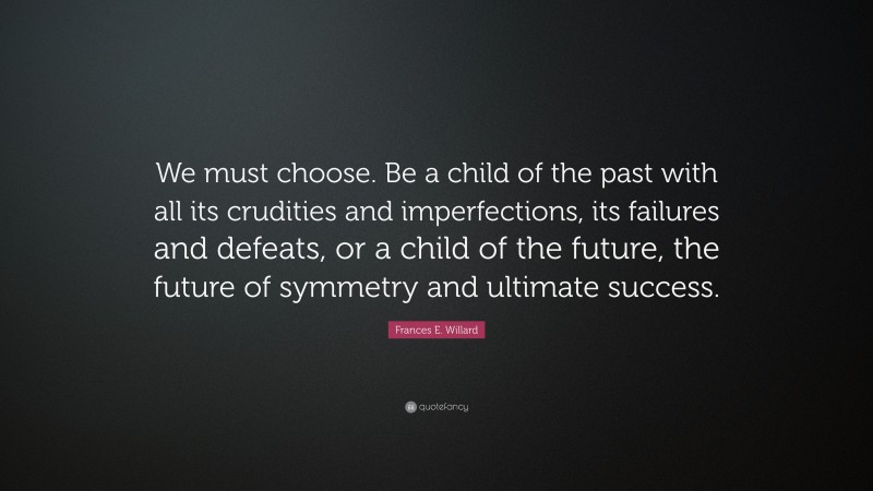 Frances E. Willard Quote: “We must choose. Be a child of the past with all its crudities and imperfections, its failures and defeats, or a child of the future, the future of symmetry and ultimate success.”