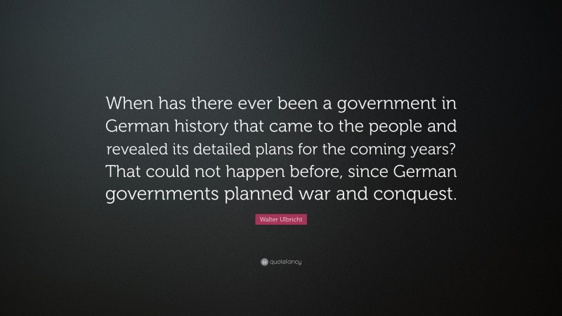 Walter Ulbricht Quote: “When has there ever been a government in German history that came to the people and revealed its detailed plans for the coming years? That could not happen before, since German governments planned war and conquest.”