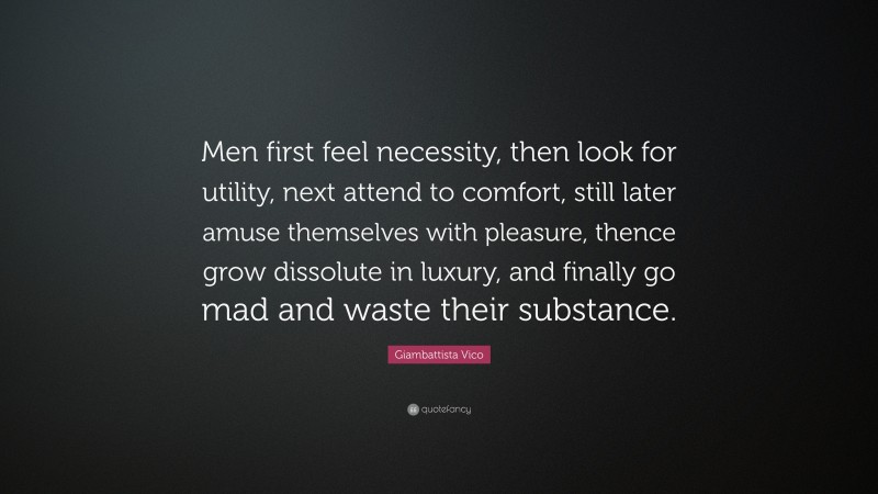 Giambattista Vico Quote: “Men first feel necessity, then look for utility, next attend to comfort, still later amuse themselves with pleasure, thence grow dissolute in luxury, and finally go mad and waste their substance.”