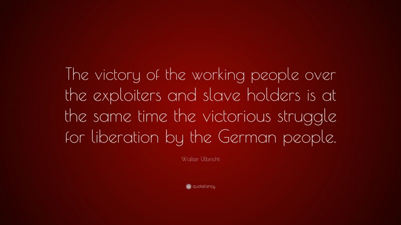 Walter Ulbricht Quote: “The victory of the working people over the exploiters and slave holders is at the same time the victorious struggle for liberation by the German people.”