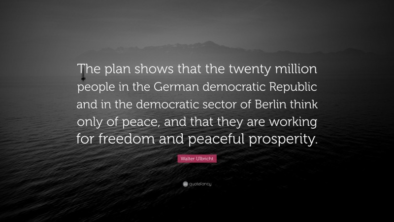 Walter Ulbricht Quote: “The plan shows that the twenty million people in the German democratic Republic and in the democratic sector of Berlin think only of peace, and that they are working for freedom and peaceful prosperity.”