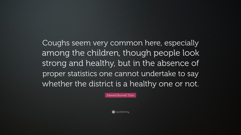 Edward Burnett Tylor Quote: “Coughs seem very common here, especially among the children, though people look strong and healthy, but in the absence of proper statistics one cannot undertake to say whether the district is a healthy one or not.”