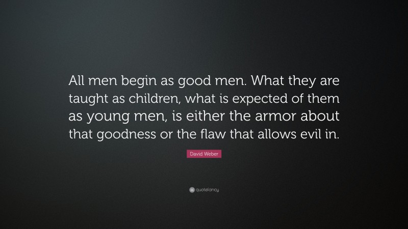David Weber Quote: “All men begin as good men. What they are taught as children, what is expected of them as young men, is either the armor about that goodness or the flaw that allows evil in.”