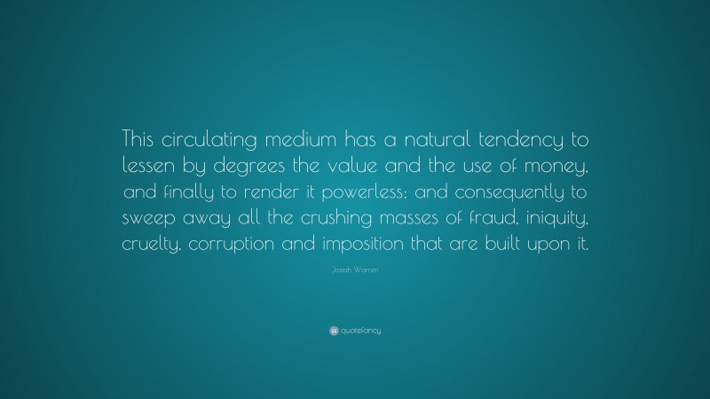 Josiah Warren Quote: “This circulating medium has a natural tendency to lessen by degrees the value and the use of money, and finally to render it powerless; and consequently to sweep away all the crushing masses of fraud, iniquity, cruelty, corruption and imposition that are built upon it.”