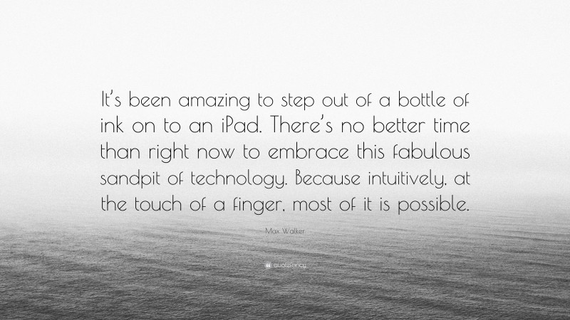 Max Walker Quote: “It’s been amazing to step out of a bottle of ink on to an iPad. There’s no better time than right now to embrace this fabulous sandpit of technology. Because intuitively, at the touch of a finger, most of it is possible.”