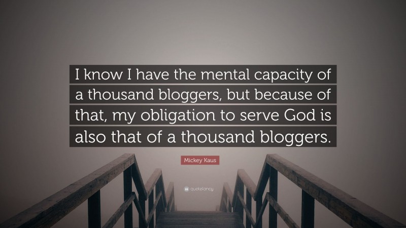 Mickey Kaus Quote: “I know I have the mental capacity of a thousand bloggers, but because of that, my obligation to serve God is also that of a thousand bloggers.”