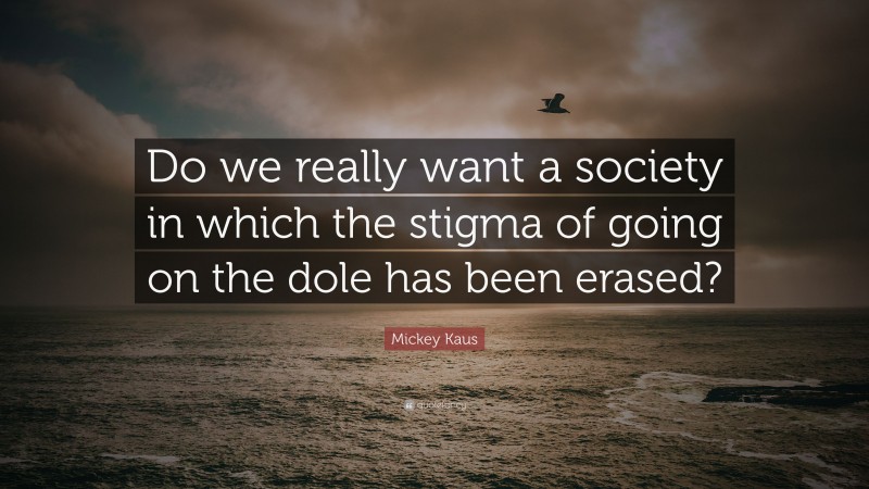 Mickey Kaus Quote: “Do we really want a society in which the stigma of going on the dole has been erased?”