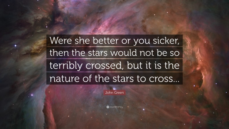 John Green Quote: “Were she better or you sicker, then the stars would not be so terribly crossed, but it is the nature of the stars to cross...”