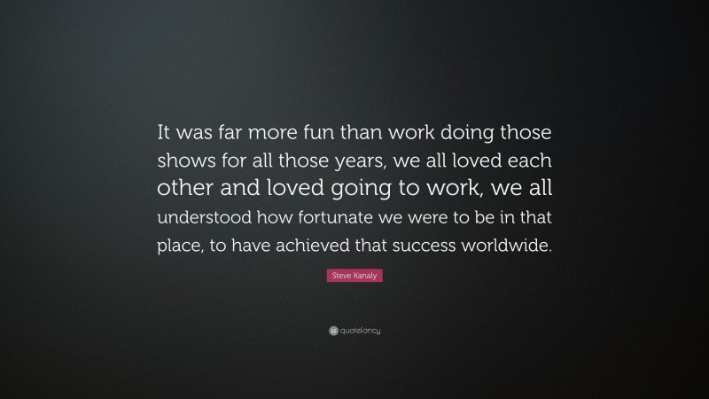 Steve Kanaly Quote: “It was far more fun than work doing those shows for all those years, we all loved each other and loved going to work, we all understood how fortunate we were to be in that place, to have achieved that success worldwide.”