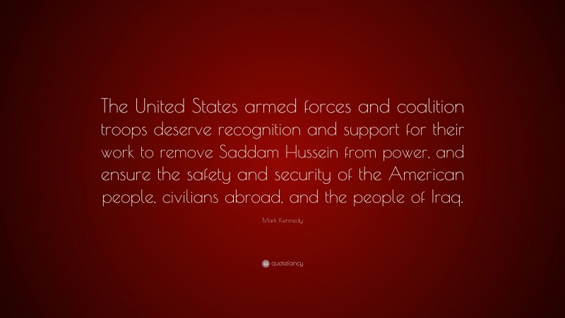 Mark Kennedy Quote: “The United States armed forces and coalition troops deserve recognition and support for their work to remove Saddam Hussein from power, and ensure the safety and security of the American people, civilians abroad, and the people of Iraq.”