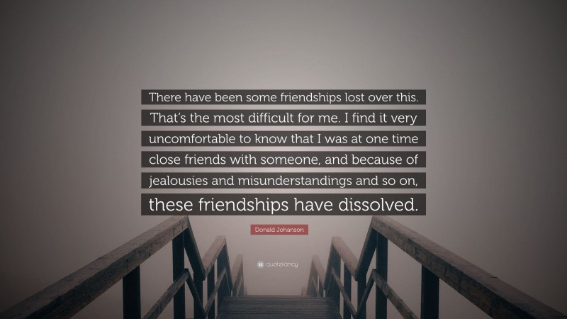 Donald Johanson Quote: “There have been some friendships lost over this. That’s the most difficult for me. I find it very uncomfortable to know that I was at one time close friends with someone, and because of jealousies and misunderstandings and so on, these friendships have dissolved.”