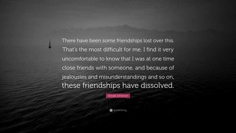 Donald Johanson Quote: “There have been some friendships lost over this. That’s the most difficult for me. I find it very uncomfortable to know that I was at one time close friends with someone, and because of jealousies and misunderstandings and so on, these friendships have dissolved.”