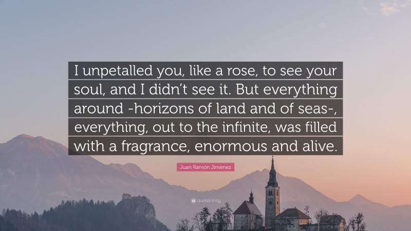 Juan Ramón Jiménez Quote: “I unpetalled you, like a rose, to see your soul, and I didn’t see it. But everything around -horizons of land and of seas-, everything, out to the infinite, was filled with a fragrance, enormous and alive.”