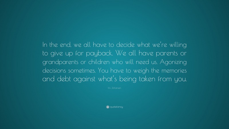 Iris Johansen Quote: “In the end, we all have to decide what we’re willing to give up for payback. We all have parents or grandparents or children who will need us. Agonizing decisions sometimes. You have to weigh the memories and debt against what’s being taken from you.”