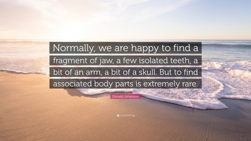 Donald Johanson Quote: “Normally, we are happy to find a fragment of jaw, a few isolated teeth, a bit of an arm, a bit of a skull. But to find associated body parts is extremely rare.”