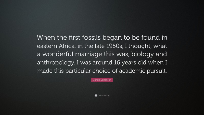Donald Johanson Quote: “When the first fossils began to be found in eastern Africa, in the late 1950s, I thought, what a wonderful marriage this was, biology and anthropology. I was around 16 years old when I made this particular choice of academic pursuit.”
