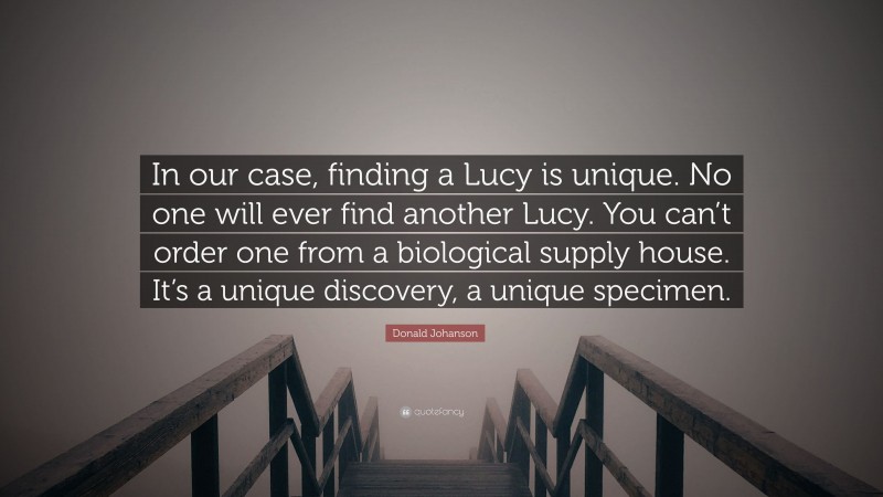 Donald Johanson Quote: “In our case, finding a Lucy is unique. No one will ever find another Lucy. You can’t order one from a biological supply house. It’s a unique discovery, a unique specimen.”