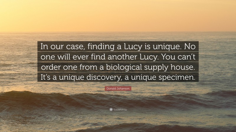 Donald Johanson Quote: “In our case, finding a Lucy is unique. No one will ever find another Lucy. You can’t order one from a biological supply house. It’s a unique discovery, a unique specimen.”