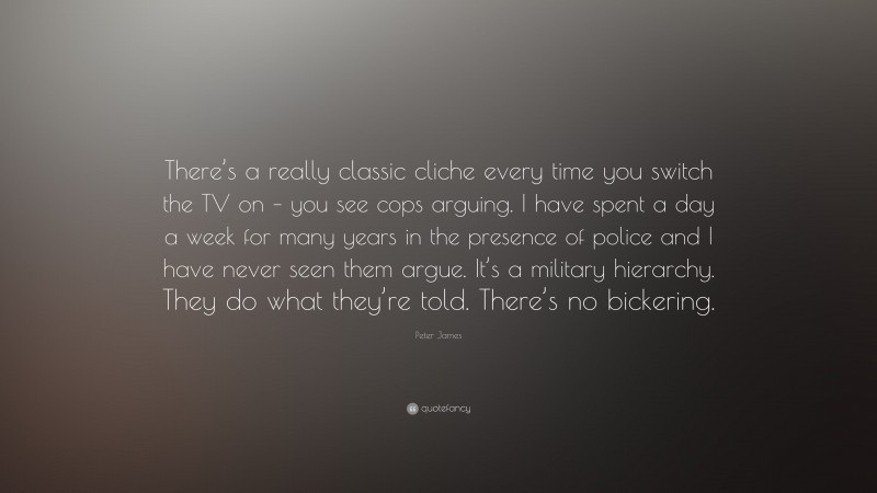 Peter James Quote: “There’s a really classic cliche every time you switch the TV on – you see cops arguing. I have spent a day a week for many years in the presence of police and I have never seen them argue. It’s a military hierarchy. They do what they’re told. There’s no bickering.”