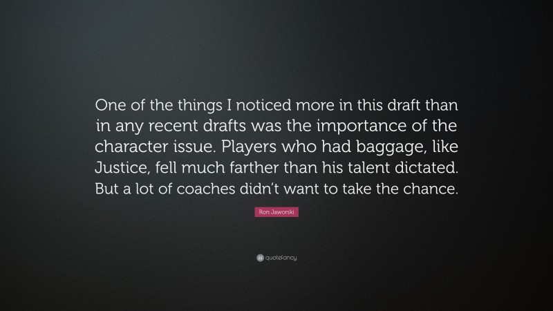 Ron Jaworski Quote: “One of the things I noticed more in this draft than in any recent drafts was the importance of the character issue. Players who had baggage, like Justice, fell much farther than his talent dictated. But a lot of coaches didn’t want to take the chance.”