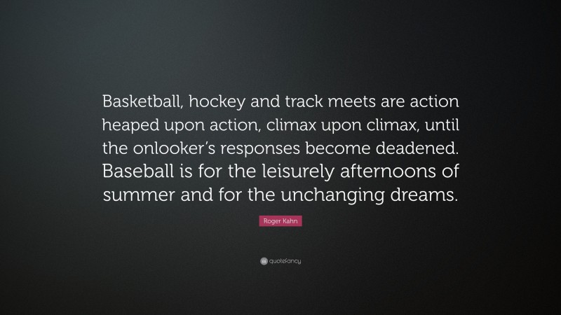 Roger Kahn Quote: “Basketball, hockey and track meets are action heaped upon action, climax upon climax, until the onlooker’s responses become deadened. Baseball is for the leisurely afternoons of summer and for the unchanging dreams.”