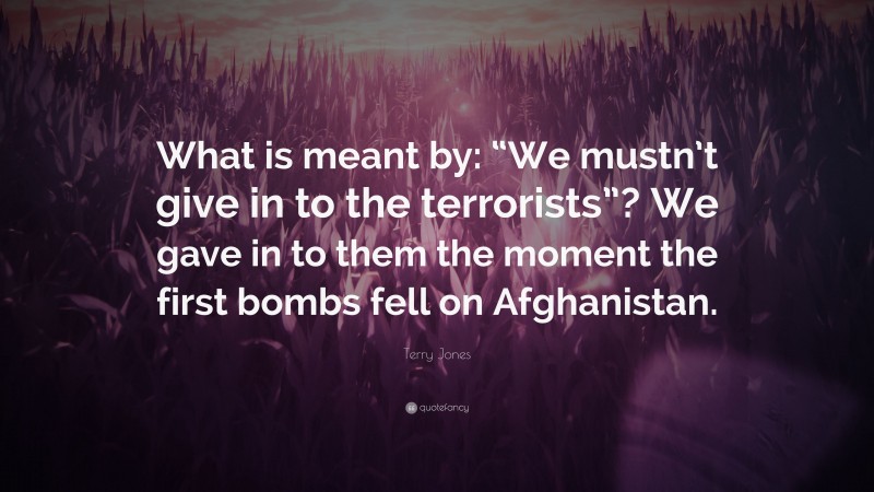 Terry Jones Quote: “What is meant by: “We mustn’t give in to the terrorists”? We gave in to them the moment the first bombs fell on Afghanistan.”