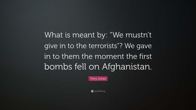 Terry Jones Quote: “What is meant by: “We mustn’t give in to the terrorists”? We gave in to them the moment the first bombs fell on Afghanistan.”