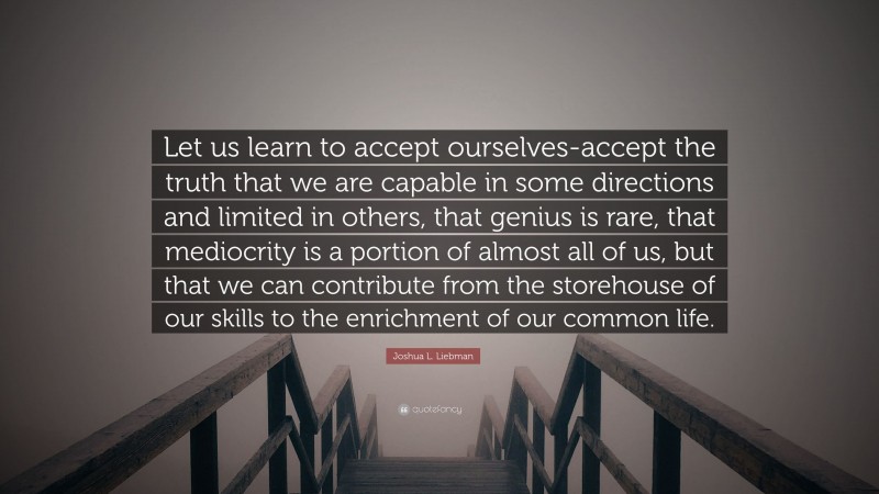 Joshua L. Liebman Quote: “Let us learn to accept ourselves-accept the truth that we are capable in some directions and limited in others, that genius is rare, that mediocrity is a portion of almost all of us, but that we can contribute from the storehouse of our skills to the enrichment of our common life.”