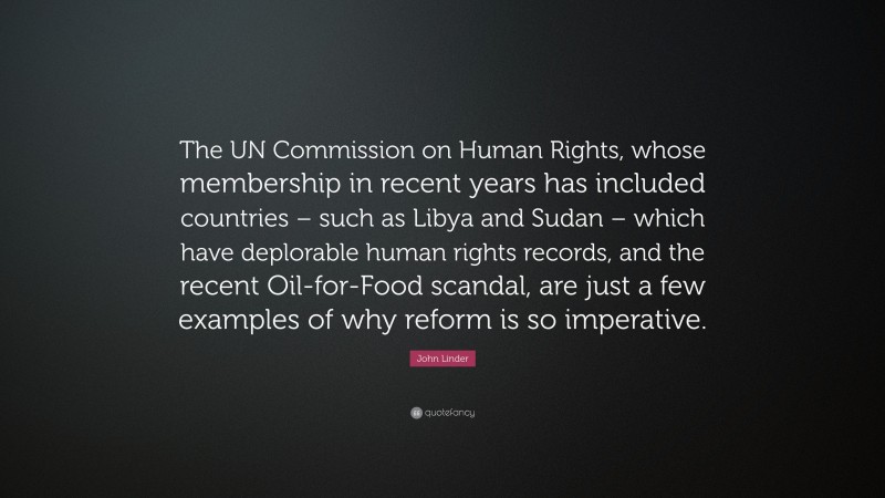 John Linder Quote: “The UN Commission on Human Rights, whose membership in recent years has included countries – such as Libya and Sudan – which have deplorable human rights records, and the recent Oil-for-Food scandal, are just a few examples of why reform is so imperative.”