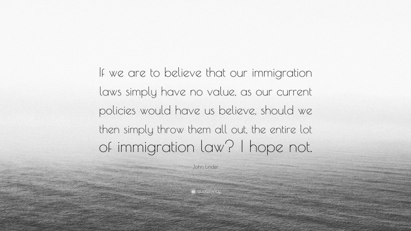 John Linder Quote: “If we are to believe that our immigration laws simply have no value, as our current policies would have us believe, should we then simply throw them all out, the entire lot of immigration law? I hope not.”