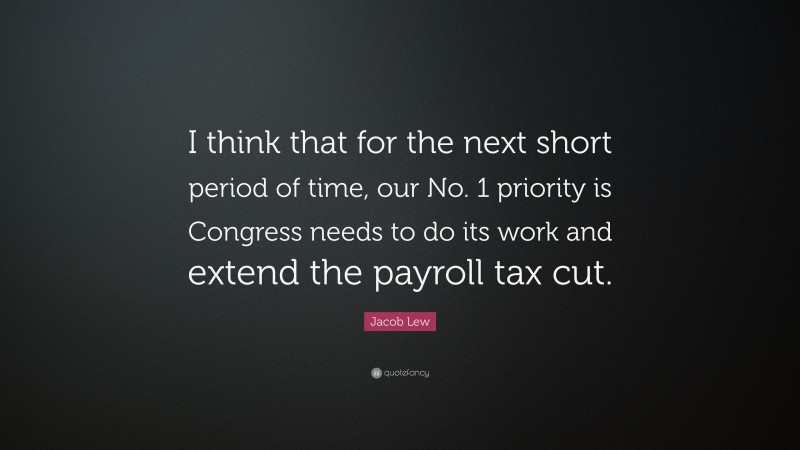 Jacob Lew Quote: “I think that for the next short period of time, our No. 1 priority is Congress needs to do its work and extend the payroll tax cut.”