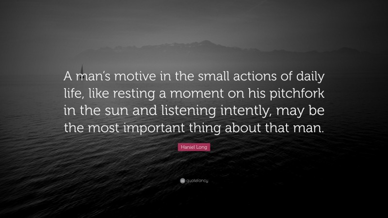 Haniel Long Quote: “A man’s motive in the small actions of daily life, like resting a moment on his pitchfork in the sun and listening intently, may be the most important thing about that man.”