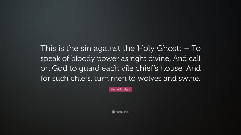 Vachel Lindsay Quote: “This is the sin against the Holy Ghost: – To speak of bloody power as right divine, And call on God to guard each vile chief’s house, And for such chiefs, turn men to wolves and swine.”
