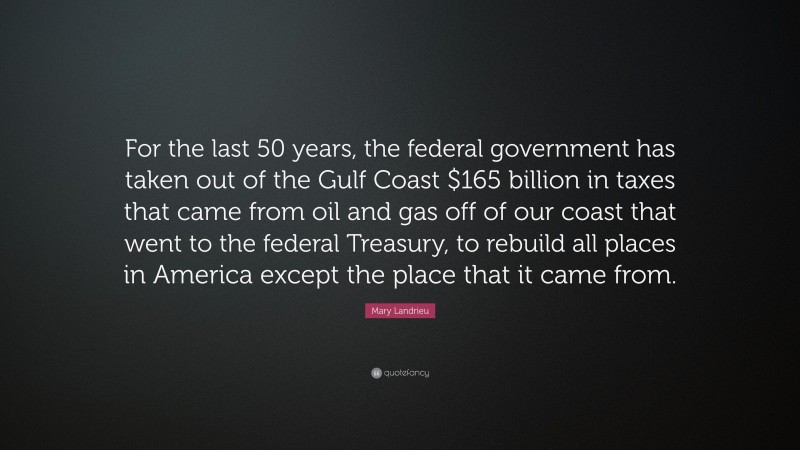 Mary Landrieu Quote: “For the last 50 years, the federal government has taken out of the Gulf Coast $165 billion in taxes that came from oil and gas off of our coast that went to the federal Treasury, to rebuild all places in America except the place that it came from.”