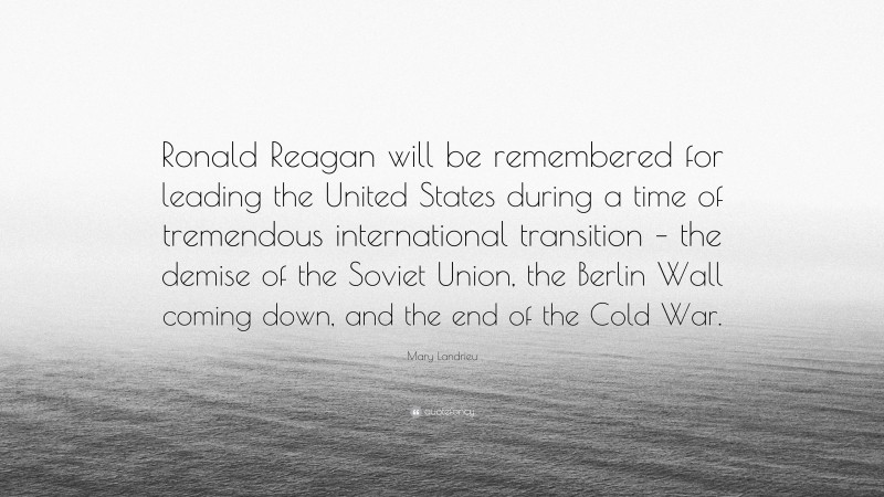 Mary Landrieu Quote: “Ronald Reagan will be remembered for leading the United States during a time of tremendous international transition – the demise of the Soviet Union, the Berlin Wall coming down, and the end of the Cold War.”