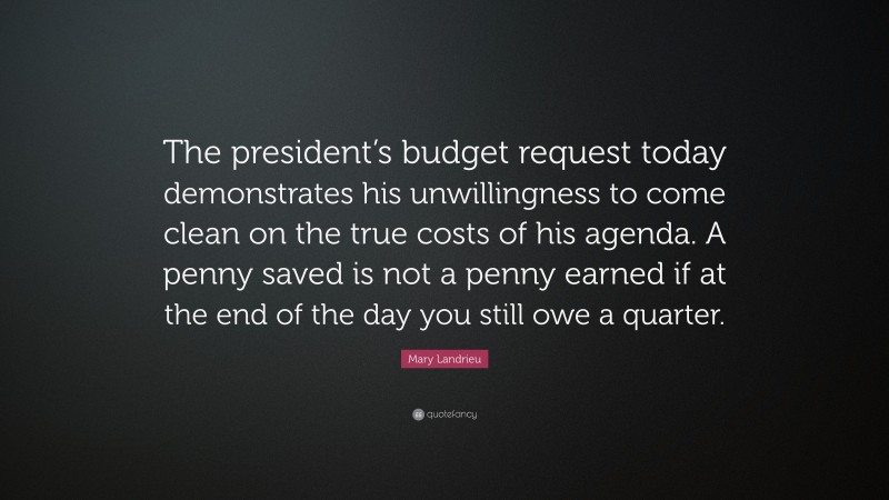 Mary Landrieu Quote: “The president’s budget request today demonstrates his unwillingness to come clean on the true costs of his agenda. A penny saved is not a penny earned if at the end of the day you still owe a quarter.”
