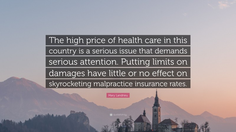 Mary Landrieu Quote: “The high price of health care in this country is a serious issue that demands serious attention. Putting limits on damages have little or no effect on skyrocketing malpractice insurance rates.”