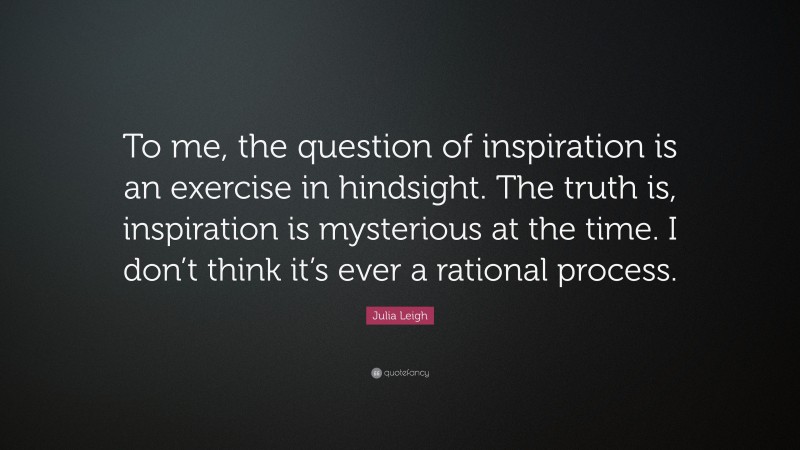 Julia Leigh Quote: “To me, the question of inspiration is an exercise in hindsight. The truth is, inspiration is mysterious at the time. I don’t think it’s ever a rational process.”